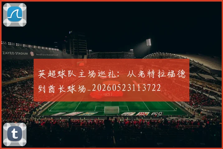 英超球队主场巡礼:从老特拉福德到酋长球场_20260523113722
