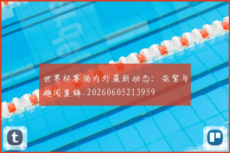 世界杯赛场内外最新动态：花絮与趣闻集锦_20260605213959