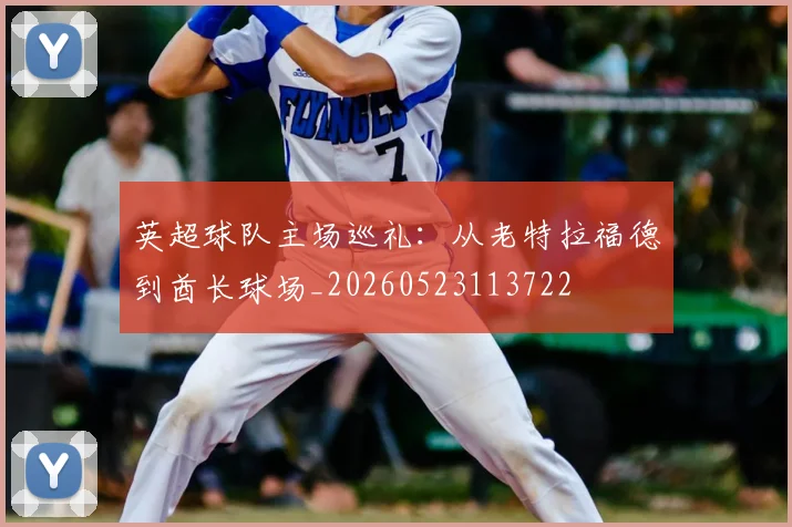英超球队主场巡礼：从老特拉福德到酋长球场_20260523113722