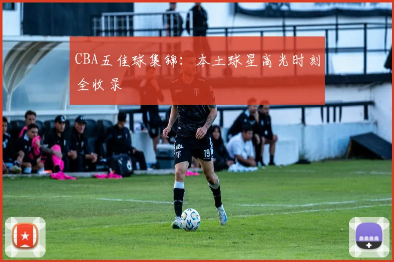CBA五佳球集锦:本土球星高光时刻全收录