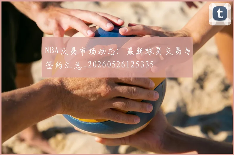 NBA交易市场动态:最新球员交易与签约汇总_20260526125335