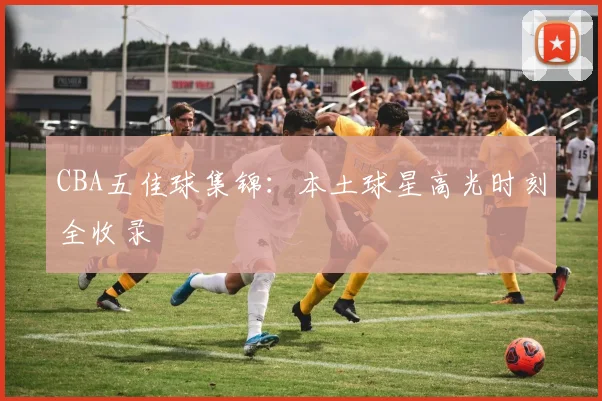 CBA五佳球集锦:本土球星高光时刻全收录
