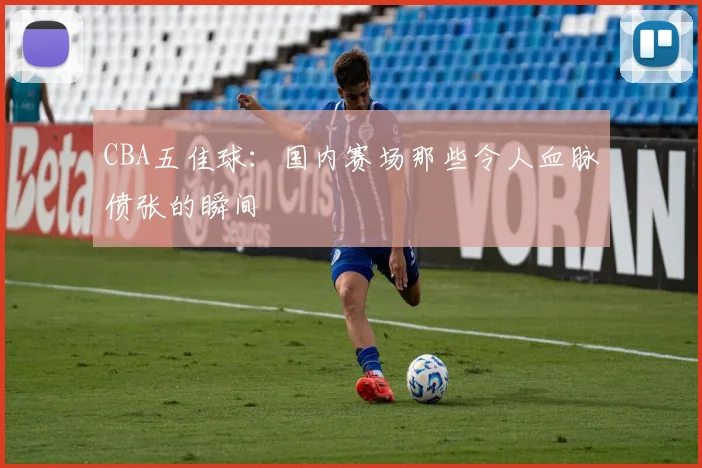 CBA五佳球:国内赛场那些令人血脉偾张的瞬间