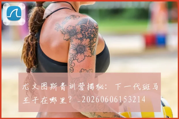 尤文图斯青训营揭秘：下一代斑马王子在哪里？_20260606153214