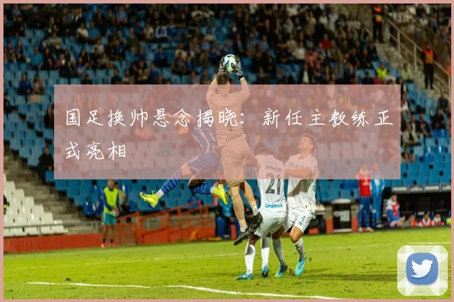 国足换帅悬念揭晓:新任主教练正式亮相