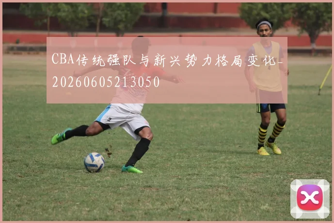 CBA传统强队与新兴势力格局变化_20260605213050
