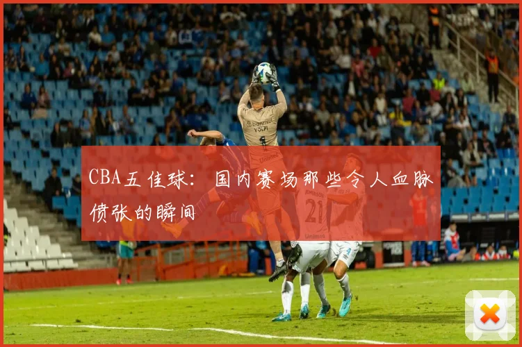 CBA五佳球:国内赛场那些令人血脉偾张的瞬间