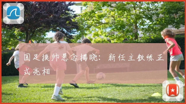 国足换帅悬念揭晓：新任主教练正式亮相